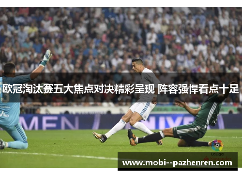 欧冠淘汰赛五大焦点对决精彩呈现 阵容强悍看点十足 欧冠淘汰赛五大焦点对决精彩呈现 阵容强悍看点十足
