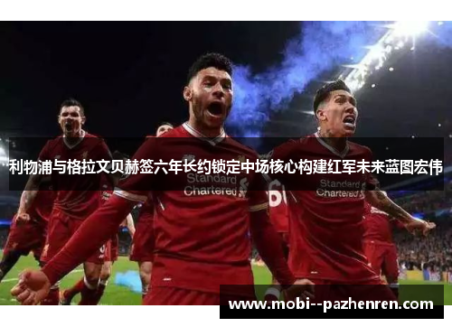 利物浦与格拉文贝赫签六年长约锁定中场核心构建红军未来蓝图宏伟